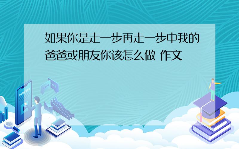 如果你是走一步再走一步中我的爸爸或朋友你该怎么做 作文