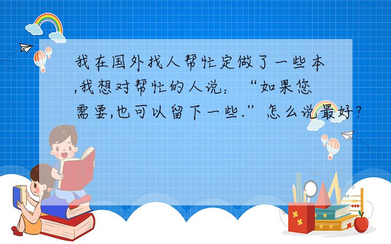 我在国外找人帮忙定做了一些本,我想对帮忙的人说：“如果您需要,也可以留下一些.”怎么说最好?