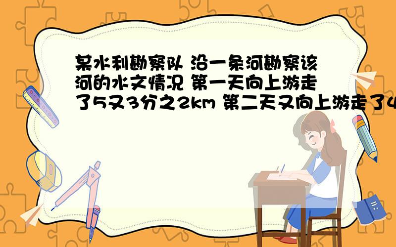 某水利勘察队 沿一条河勘察该河的水文情况 第一天向上游走了5又3分之2km 第二天又向上游走了4又3分之1km