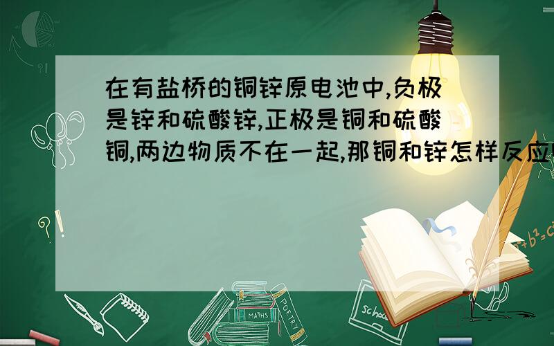 在有盐桥的铜锌原电池中,负极是锌和硫酸锌,正极是铜和硫酸铜,两边物质不在一起,那铜和锌怎样反应啊?