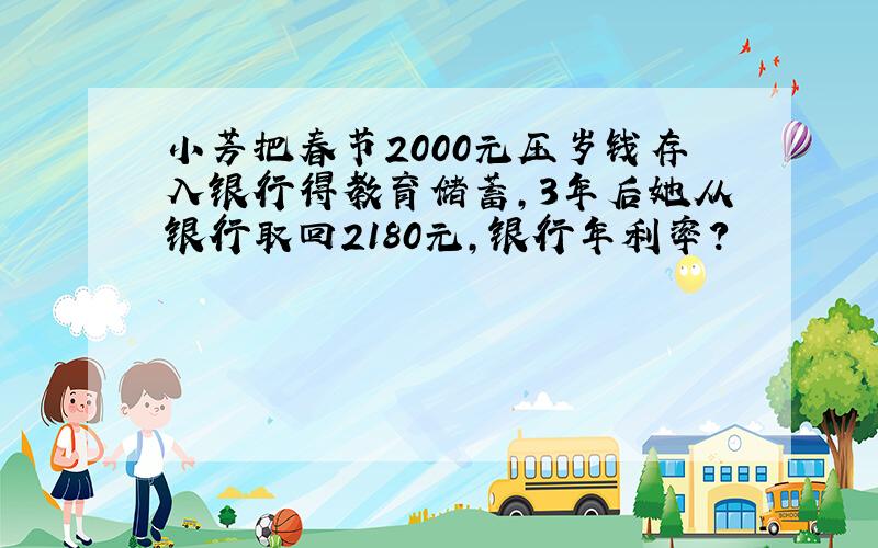 小芳把春节2000元压岁钱存入银行得教育储蓄,3年后她从银行取回2180元,银行年利率?