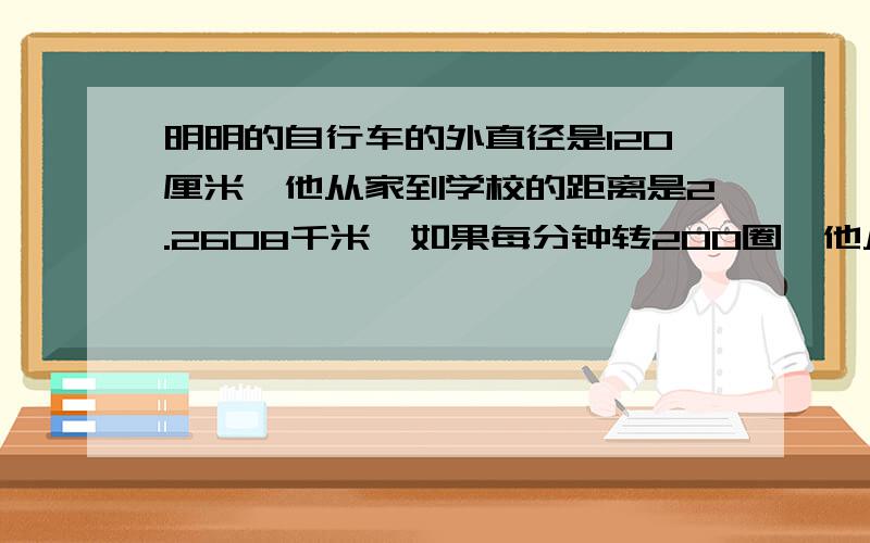 明明的自行车的外直径是120厘米,他从家到学校的距离是2.2608千米,如果每分钟转200圈,他从家到学校要几