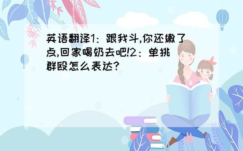 英语翻译1：跟我斗,你还嫩了点,回家喝奶去吧!2：单挑 群殴怎么表达?