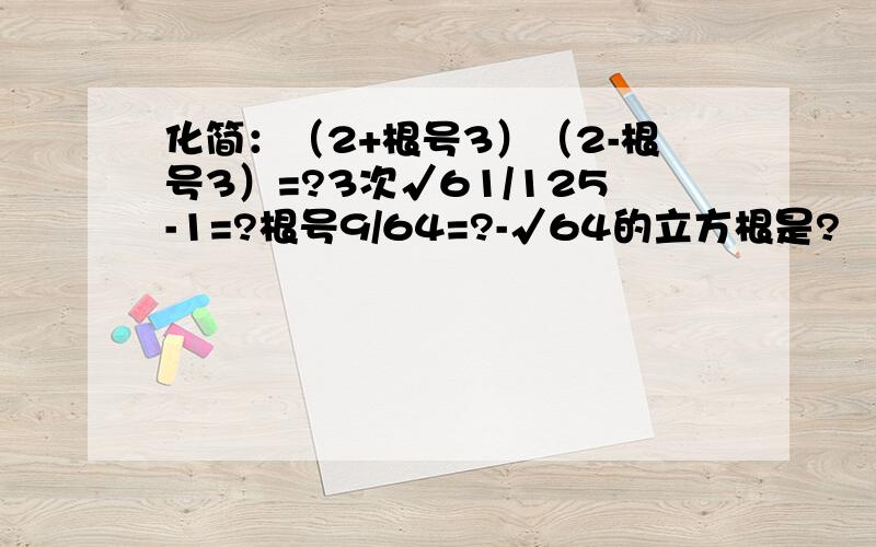 化简：（2+根号3）（2-根号3）=?3次√61/125-1=?根号9/64=?-√64的立方根是?