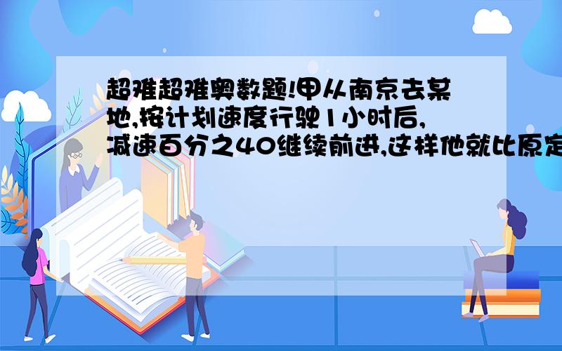 超难超难奥数题!甲从南京去某地,按计划速度行驶1小时后,减速百分之40继续前进,这样他就比原定时间迟到2小时,如果按计划