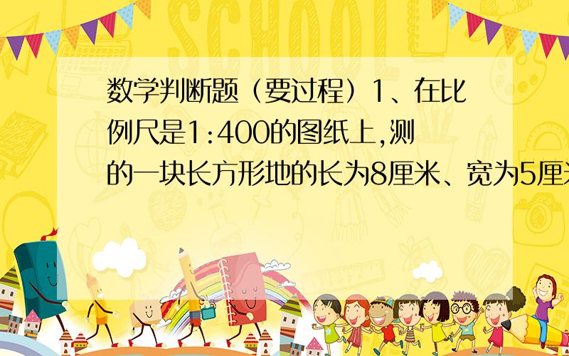 数学判断题（要过程）1、在比例尺是1:400的图纸上,测的一块长方形地的长为8厘米、宽为5厘米.这块地的实际面积是640