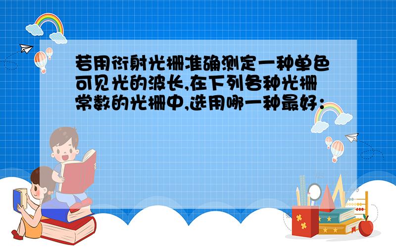 若用衍射光栅准确测定一种单色可见光的波长,在下列各种光栅常数的光栅中,选用哪一种最好：