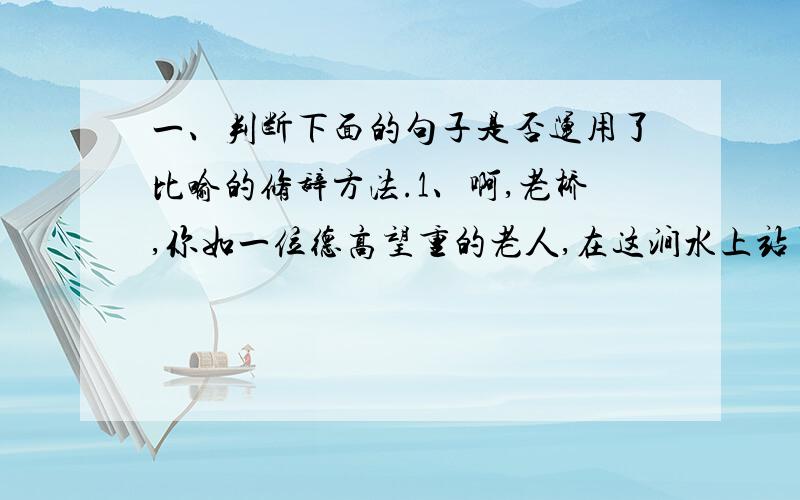 一、判断下面的句子是否运用了比喻的修辞方法.1、啊,老桥,你如一位德高望重的老人,在这涧水上站了