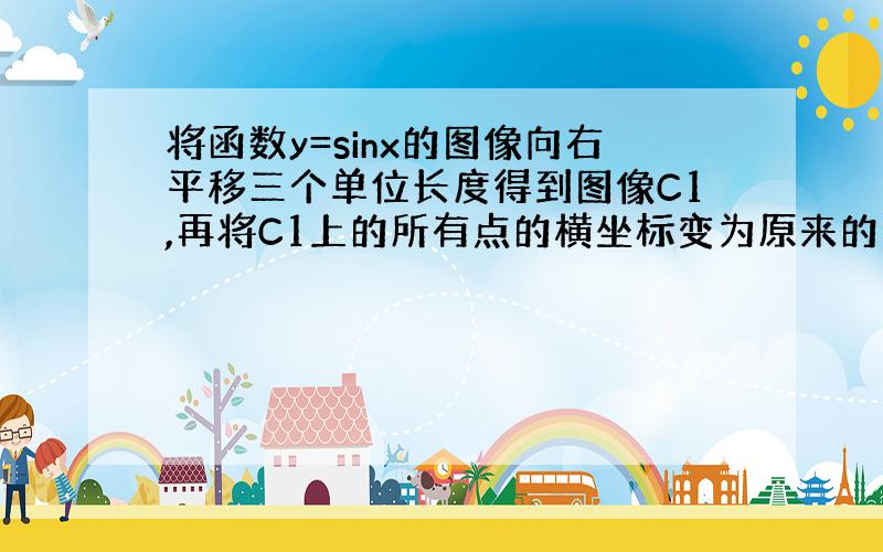 将函数y=sinx的图像向右平移三个单位长度得到图像C1,再将C1上的所有点的横坐标变为原来的1/2倍,纵坐标不变,得到