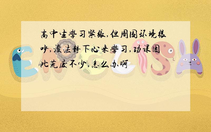 高中生学习紧张,但周围环境很吵,没法静下心来学习,功课因此荒废不少,怎么办啊