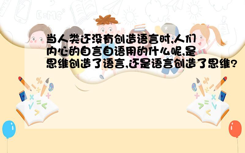 当人类还没有创造语言时,人们内心的自言自语用的什么呢,是思维创造了语言,还是语言创造了思维?