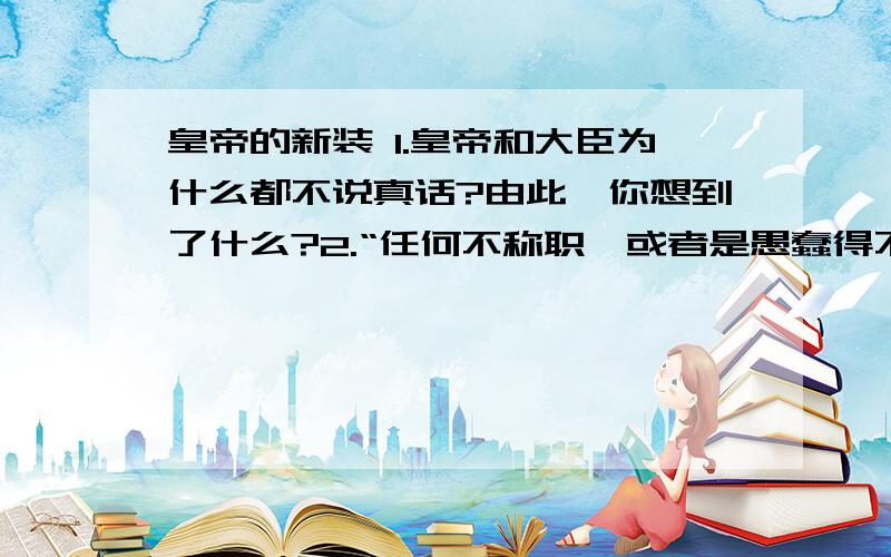 皇帝的新装 1.皇帝和大臣为什么都不说真话?由此,你想到了什么?2.“任何不称职,或者是愚蠢得不可救药的人,都看不见这衣