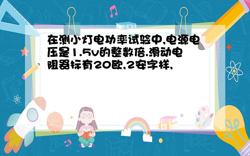 在测小灯电功率试验中,电源电压是1.5v的整数倍.滑动电阻器标有20欧,2安字样,