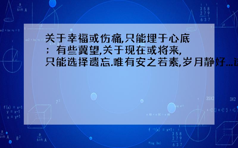 关于幸福或伤痛,只能埋于心底；有些冀望,关于现在或将来,只能选择遗忘.唯有安之若素,岁月静好...这是朋友的说说什么意思