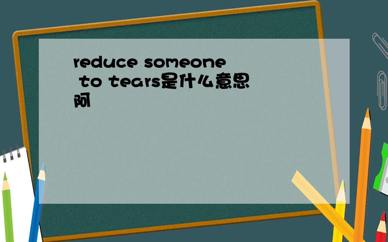 reduce someone to tears是什么意思阿