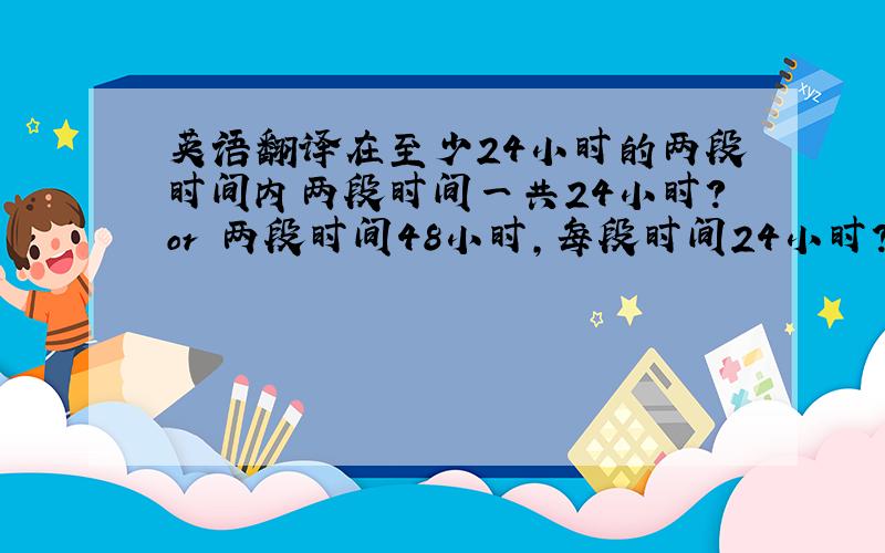 英语翻译在至少24小时的两段时间内两段时间一共24小时?or 两段时间48小时,每段时间24小时?