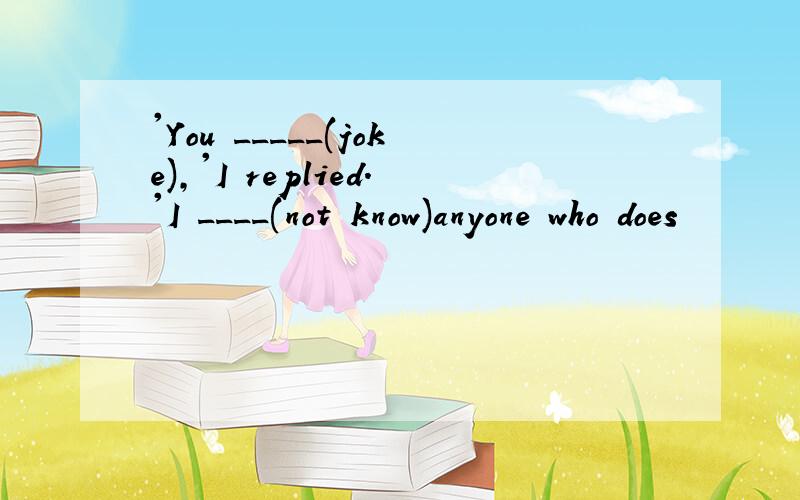 'You _____(joke),'I replied.'I ____(not know)anyone who does