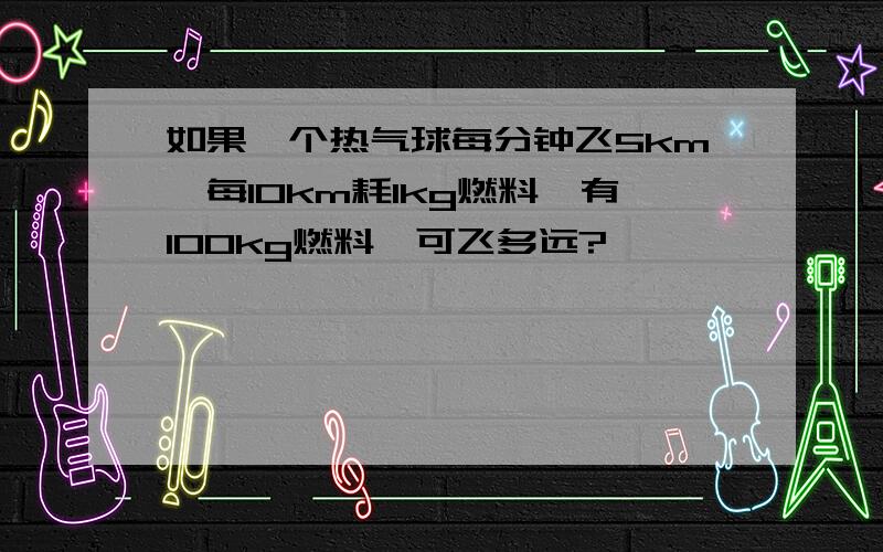 如果一个热气球每分钟飞5km,每10km耗1kg燃料,有100kg燃料,可飞多远?