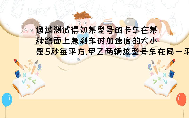 通过测试得知某型号的卡车在某种路面上急刹车时加速度的大小是5秒每平方,甲乙两辆该型号车在同一平直路上运动,甲以10m/s