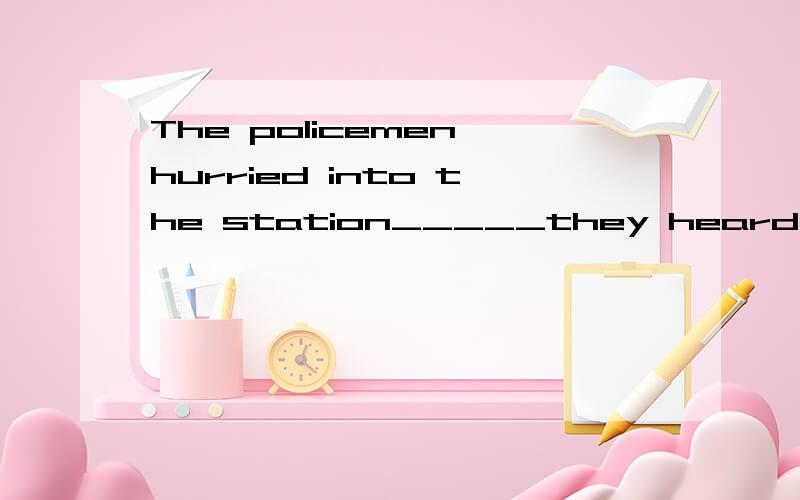 The policemen hurried into the station_____they heard the gu