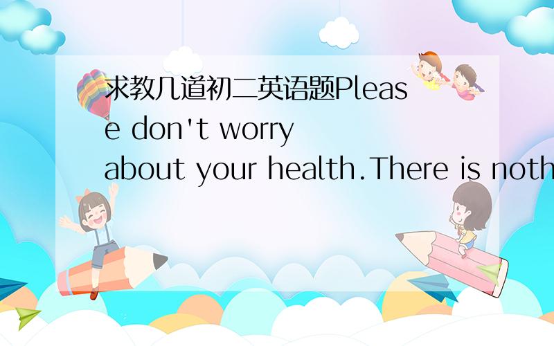 求教几道初二英语题Please don't worry about your health.There is nothi