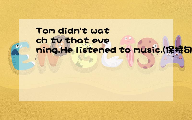 Tom didn't watch tv that evening.He listened to music.(保持句意不