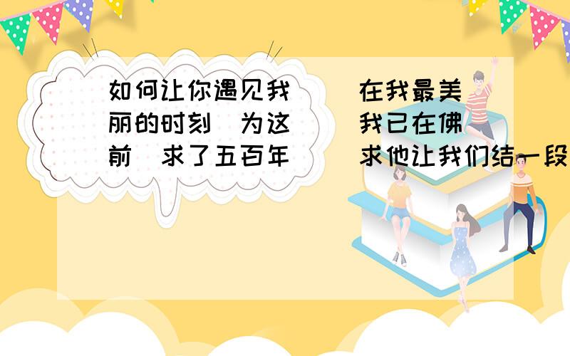 如何让你遇见我 　　在我最美丽的时刻　为这 　　我已在佛前　求了五百年 　　求他让我们结一段尘缘 　　佛于是把我化作