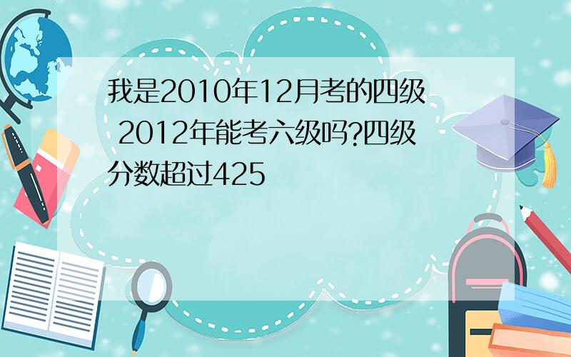 我是2010年12月考的四级 2012年能考六级吗?四级分数超过425