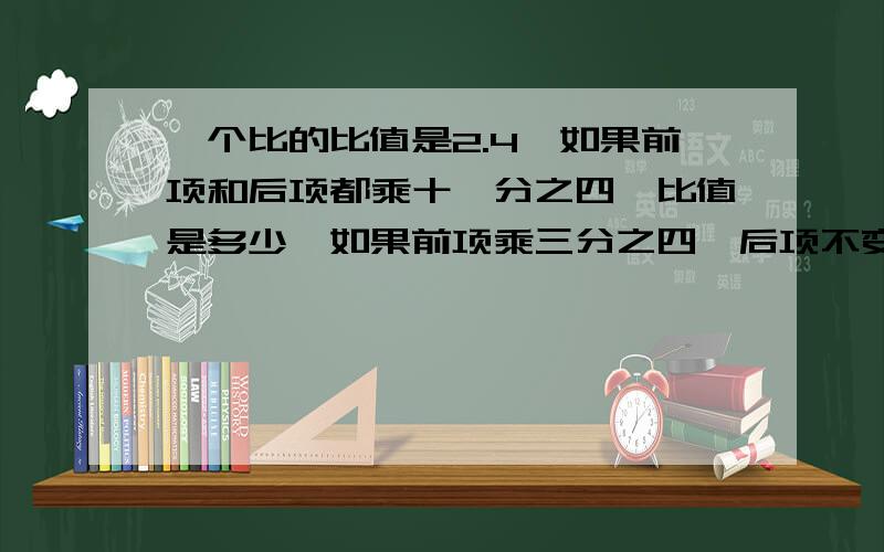 一个比的比值是2.4,如果前项和后项都乘十一分之四,比值是多少,如果前项乘三分之四,后项不变,比值是多少?