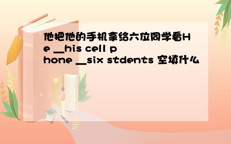 他把他的手机拿给六位同学看He __his cell phone __six stdents 空填什么