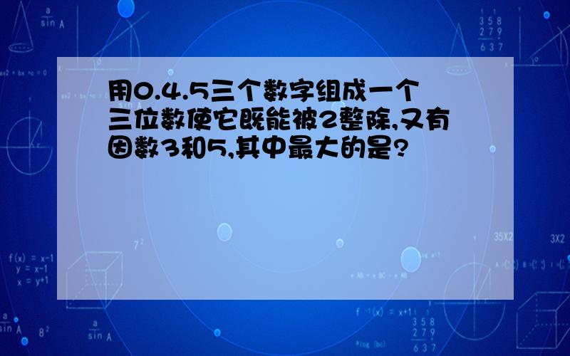 用0.4.5三个数字组成一个三位数使它既能被2整除,又有因数3和5,其中最大的是?