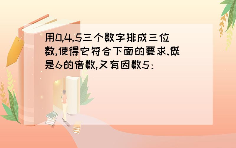 用0,4,5三个数字排成三位数,使得它符合下面的要求.既是6的倍数,又有因数5：