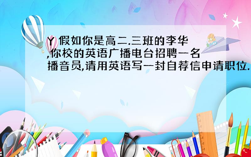 Y 假如你是高二.三班的李华,你校的英语广播电台招聘一名播音员,请用英语写一封自荐信申请职位.