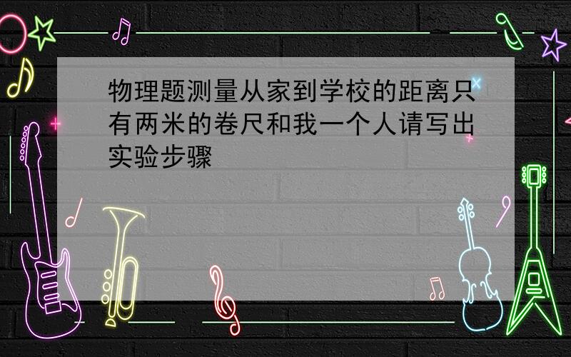 物理题测量从家到学校的距离只有两米的卷尺和我一个人请写出实验步骤