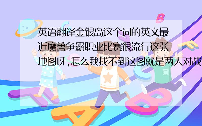 英语翻译金银岛这个词的英文最近魔兽争霸职业比赛很流行这张地图呀,怎么我找不到这图就是两人对战,门前上坡是分矿,有个酒馆