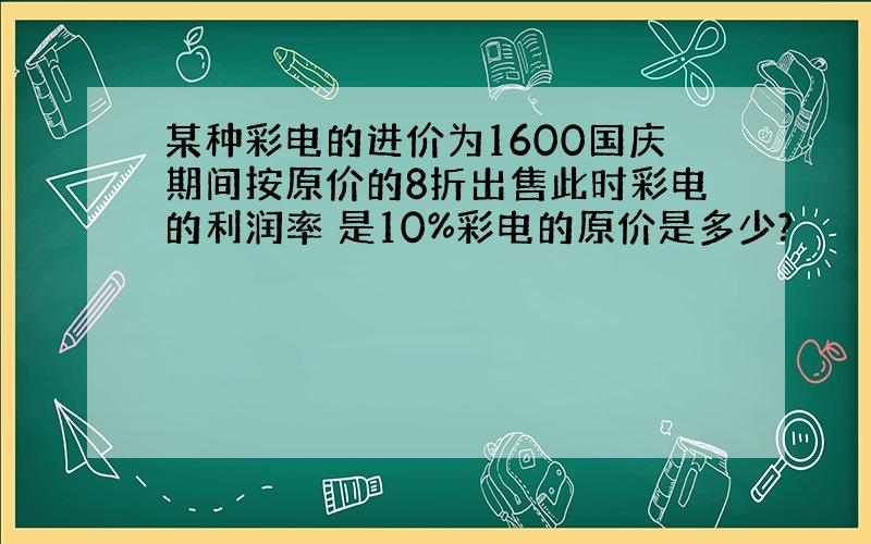 某种彩电的进价为1600国庆期间按原价的8折出售此时彩电的利润率 是10%彩电的原价是多少?