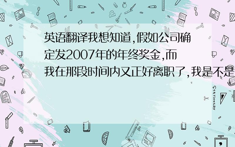 英语翻译我想知道,假如公司确定发2007年的年终奖金,而我在那段时间内又正好离职了,我是不是还能领这些奖金呢?如果不能,