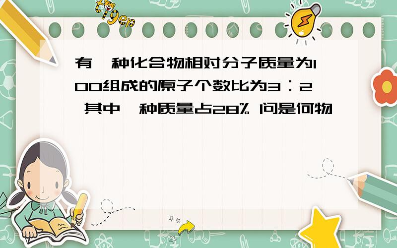 有一种化合物相对分子质量为100组成的原子个数比为3：2 其中一种质量占28% 问是何物