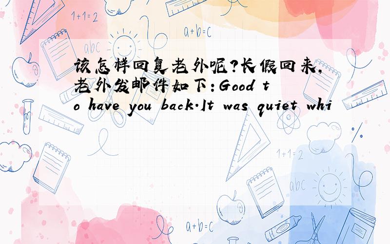 该怎样回复老外呢?长假回来,老外发邮件如下：Good to have you back.It was quiet whi