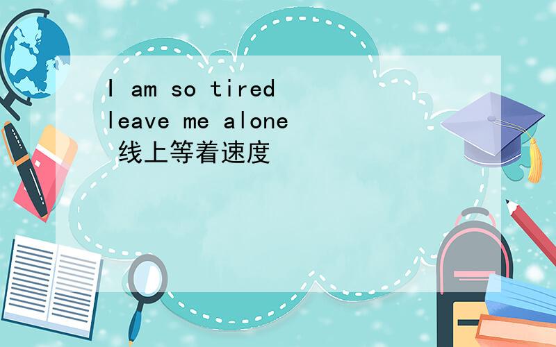 I am so tired leave me alone 线上等着速度