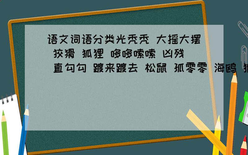 语文词语分类光秃秃 大摇大摆 狡猾 狐狸 哆哆嗦嗦 凶残 直勾勾 踱来踱去 松鼠 孤零零 海鸥 狼狈 手忙脚乱 冷清清