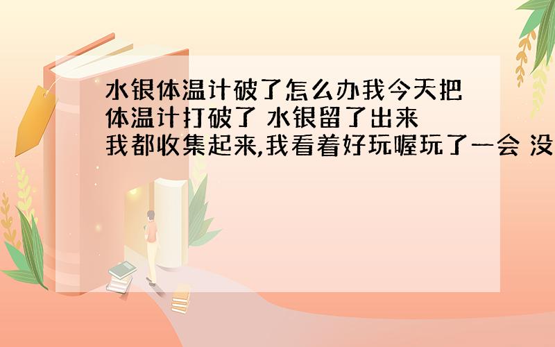 水银体温计破了怎么办我今天把体温计打破了 水银留了出来 我都收集起来,我看着好玩喔玩了一会 没事把.