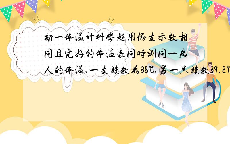 初一体温计科学题用俩支示数相同且完好的体温表同时测同一病人的体温,一支读数为38℃,另一只读数39.2℃,该病人的体温是