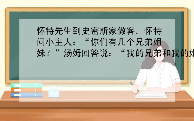 怀特先生到史密斯家做客．怀特问小主人：“你们有几个兄弟姐妹？”汤姆回答说：“我的兄弟和我的姐妹一样多．”汤姆的妹妹凯瑟琳