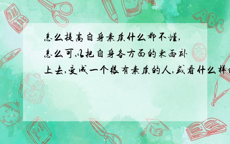 怎么提高自身素质什么都不懂,怎么可以把自身各方面的东西补上去,变成一个很有素质的人,或看什么样的书,