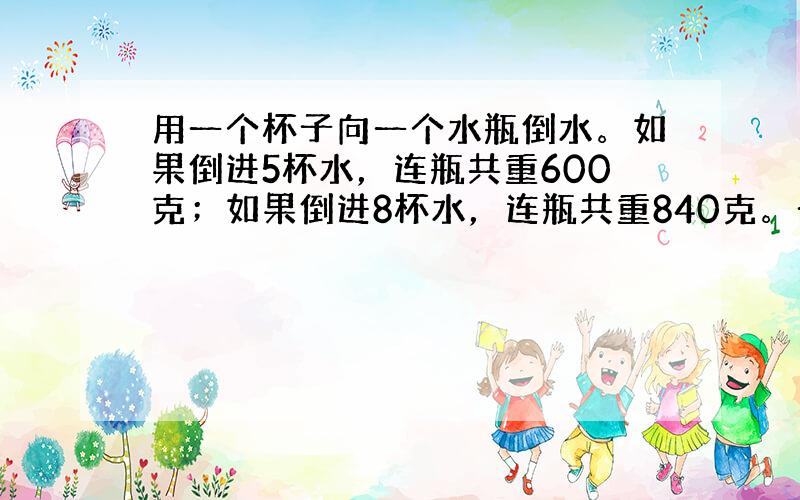 用一个杯子向一个水瓶倒水。如果倒进5杯水，连瓶共重600克；如果倒进8杯水，连瓶共重840克。一杯水重多少克？这个水瓶重