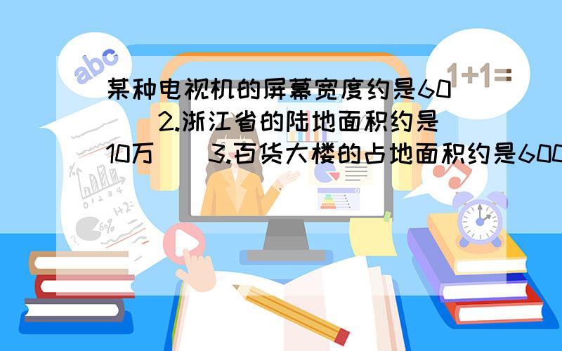 某种电视机的屏幕宽度约是60（）2.浙江省的陆地面积约是10万（）3.百货大楼的占地面积约是6000（）