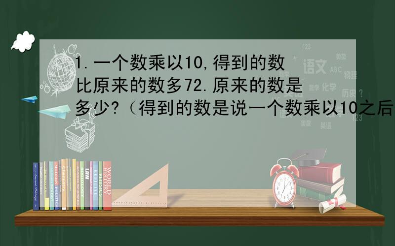 1.一个数乘以10,得到的数比原来的数多72.原来的数是多少?（得到的数是说一个数乘以10之后的积吗?原来的数是指谁?那