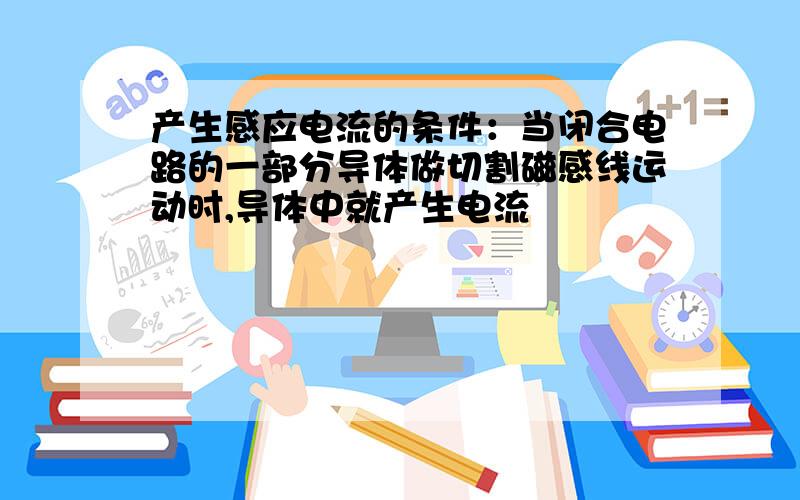 产生感应电流的条件：当闭合电路的一部分导体做切割磁感线运动时,导体中就产生电流