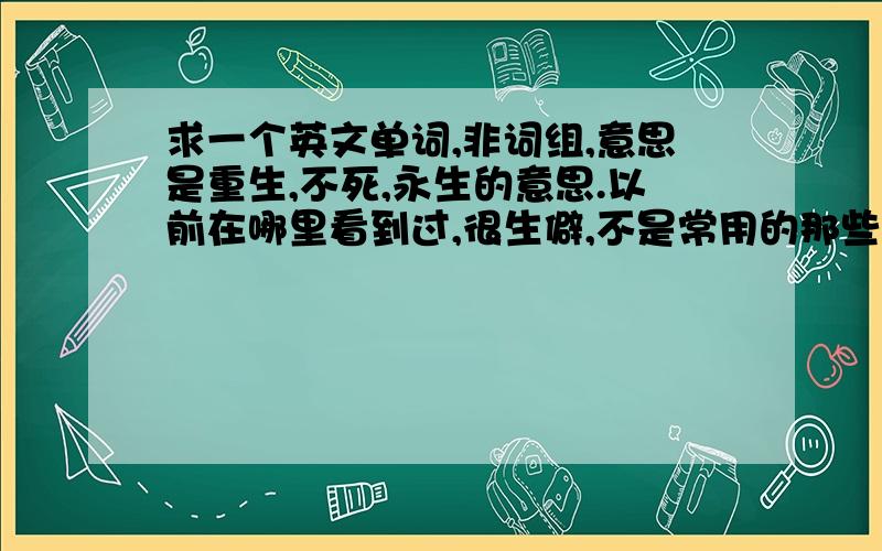 求一个英文单词,非词组,意思是重生,不死,永生的意思.以前在哪里看到过,很生僻,不是常用的那些.